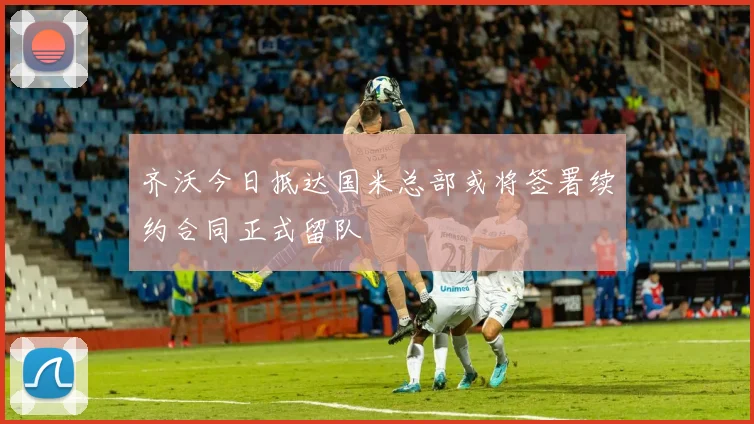 齐沃今日抵达国米总部或将签署续约合同正式留队
