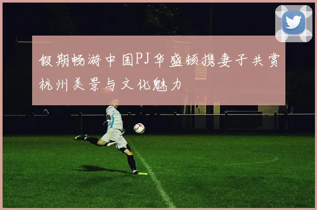 假期畅游中国PJ华盛顿携妻子共赏杭州美景与文化魅力