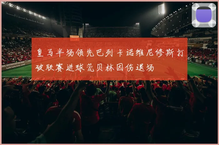皇马半场领先巴列卡诺维尼修斯打破联赛进球荒贝林因伤退场