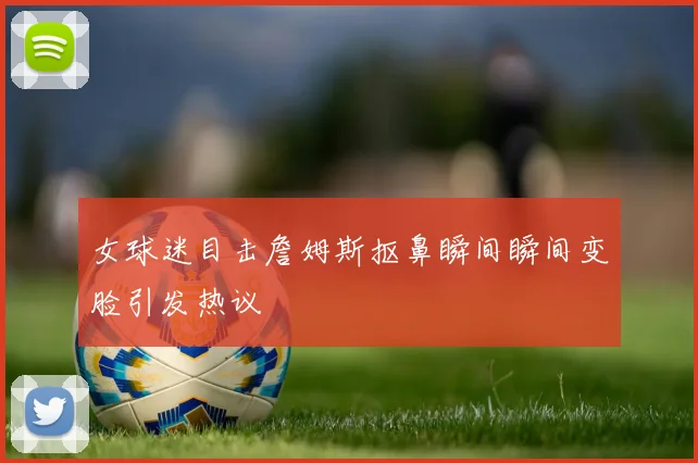 女球迷目击詹姆斯抠鼻瞬间瞬间变脸引发热议