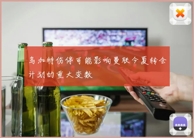 乌加特伤停可能影响曼联今夏转会计划的重大变数