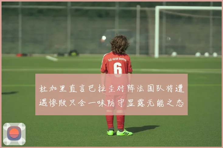 杜加里直言巴拉圭对阵法国队将遭遇惨败只会一味防守显露无能之态