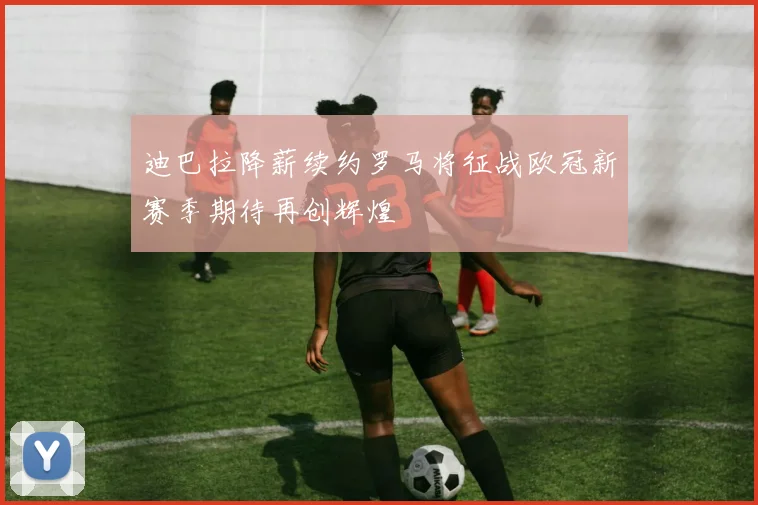 迪巴拉降薪续约罗马将征战欧冠新赛季期待再创辉煌