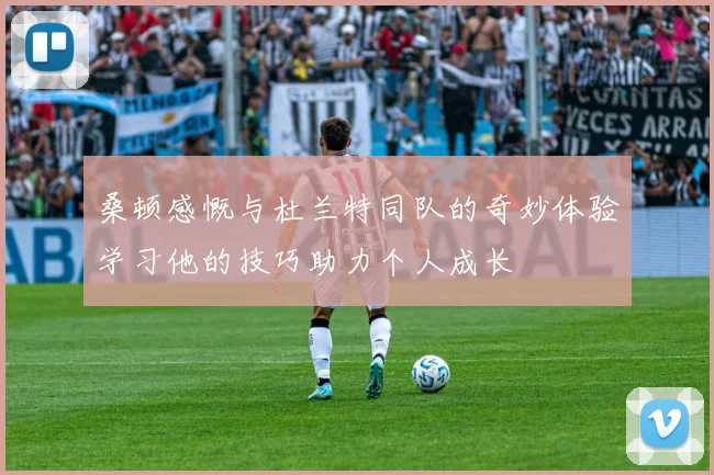 桑顿感慨与杜兰特同队的奇妙体验学习他的技巧助力个人成长