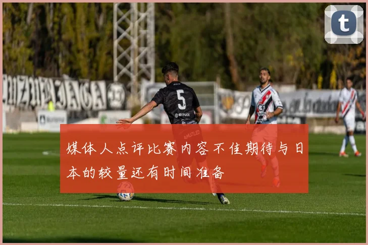 媒体人点评比赛内容不佳期待与日本的较量还有时间准备