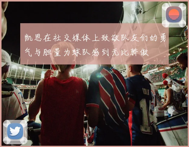 凯恩在社交媒体上致敬队友们的勇气与胆量为球队感到无比骄傲