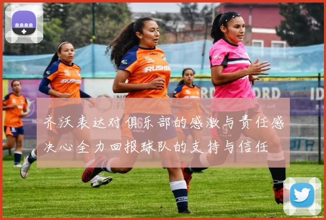 齐沃表达对俱乐部的感激与责任感决心全力回报球队的支持与信任