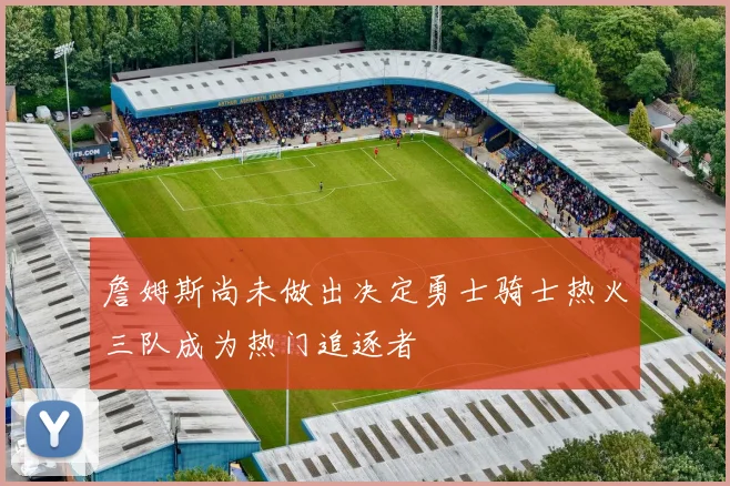 詹姆斯尚未做出决定勇士骑士热火三队成为热门追逐者