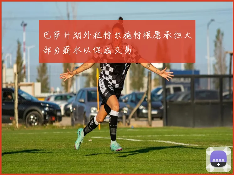巴萨计划外租特尔施特根愿承担大部分薪水以促成交易
