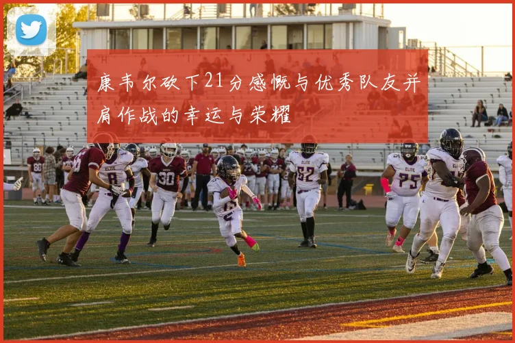康韦尔砍下21分感慨与优秀队友并肩作战的幸运与荣耀