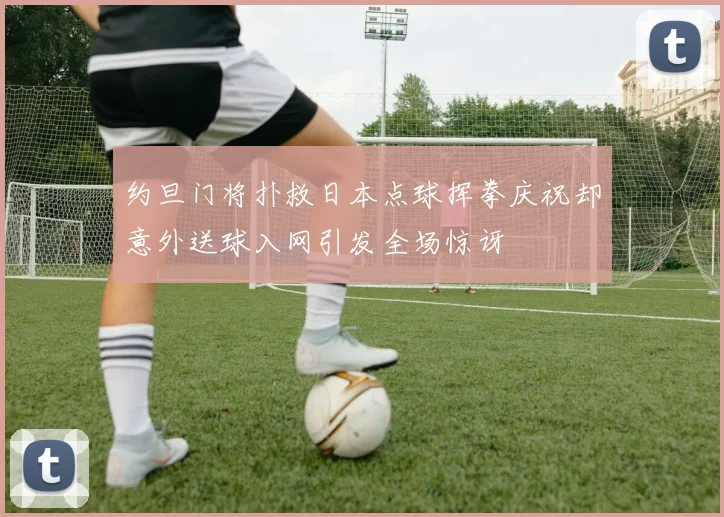 约旦门将扑救日本点球挥拳庆祝却意外送球入网引发全场惊讶