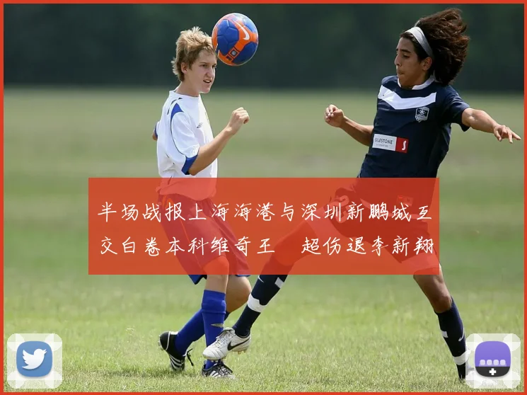 半场战报上海海港与深圳新鹏城互交白卷本科维奇王燊超伤退李新翔错失良机