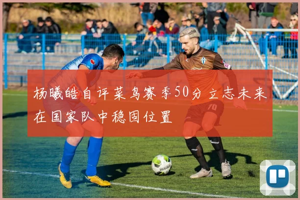 杨曦皓自评菜鸟赛季50分立志未来在国家队中稳固位置
