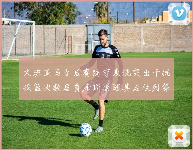 文班亚马季后赛防守表现突出干扰投篮次数居首唐斯紧随其后位列第五