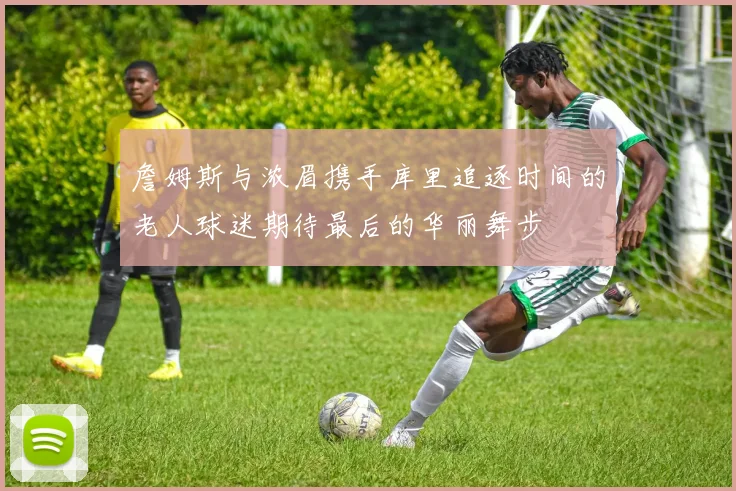 詹姆斯与浓眉携手库里追逐时间的老人球迷期待最后的华丽舞步