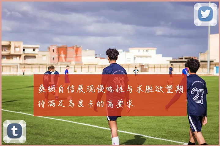 桑顿自信展现侵略性与求胜欲望期待满足乌度卡的高要求
