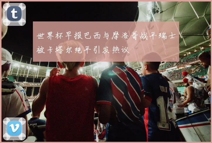 世界杯早报巴西与摩洛哥战平瑞士被卡塔尔绝平引发热议