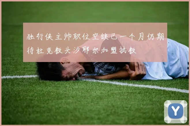 独行侠主帅职位空缺已一个月仍期待杜克教头沙耶尔加盟执教