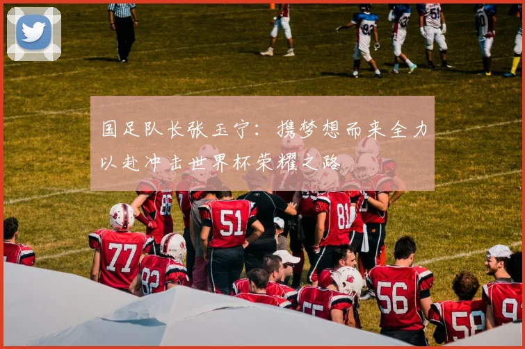国足队长张玉宁：携梦想而来全力以赴冲击世界杯荣耀之路