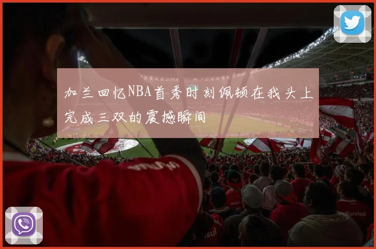 加兰回忆NBA首秀时刻佩顿在我头上完成三双的震撼瞬间