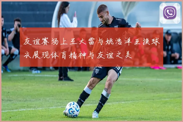 友谊赛场上王大雷与姚浩洋互换球衣展现体育精神与友谊之美