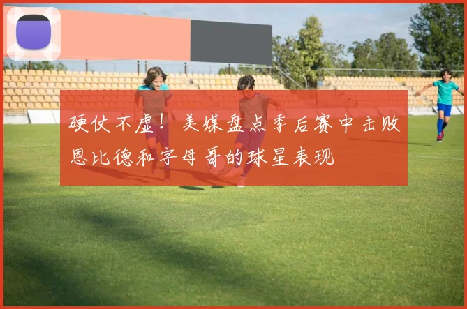 硬仗不虚！美媒盘点季后赛中击败恩比德和字母哥的球星表现