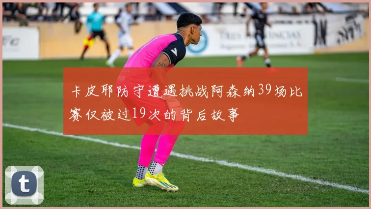 卡皮耶防守遭遇挑战阿森纳39场比赛仅被过19次的背后故事