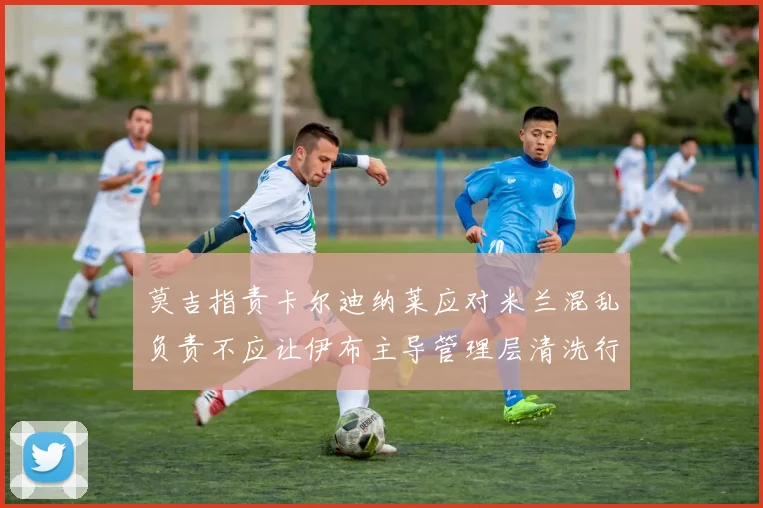 莫吉指责卡尔迪纳莱应对米兰混乱负责不应让伊布主导管理层清洗行动