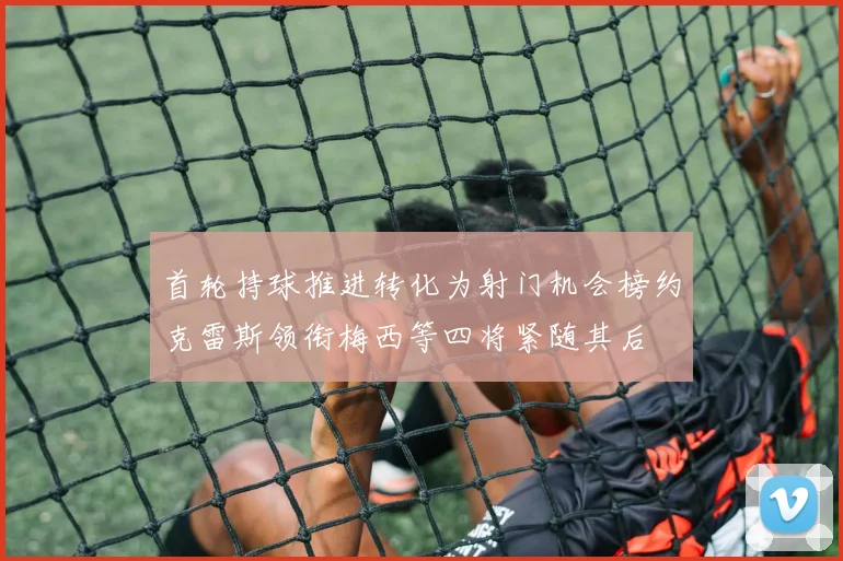 首轮持球推进转化为射门机会榜约克雷斯领衔梅西等四将紧随其后