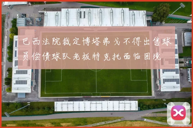 巴西法院裁定博塔弗戈不得出售球员偿债球队老板特克托面临困境