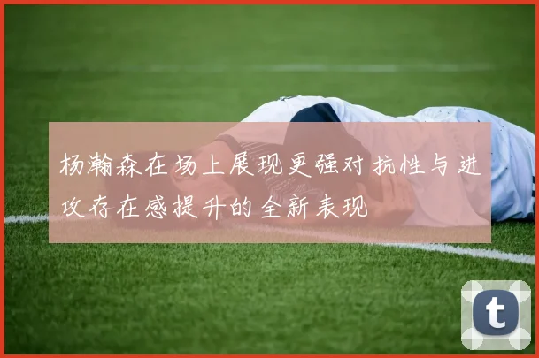 杨瀚森在场上展现更强对抗性与进攻存在感提升的全新表现